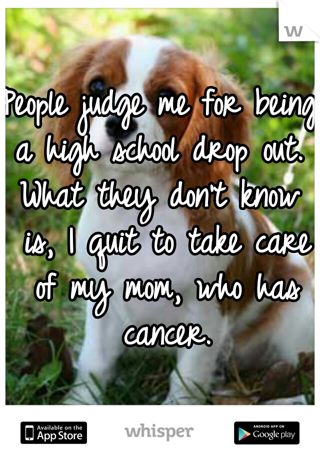 People judge me for being a high school drop out. 

What they don't know is, I quit to take care of my mom, who has cancer.