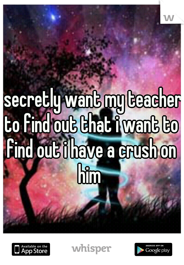 i secretly want my teacher to find out that i want to find out i have a crush on him 