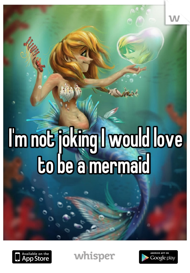 I'm not joking I would love to be a mermaid 