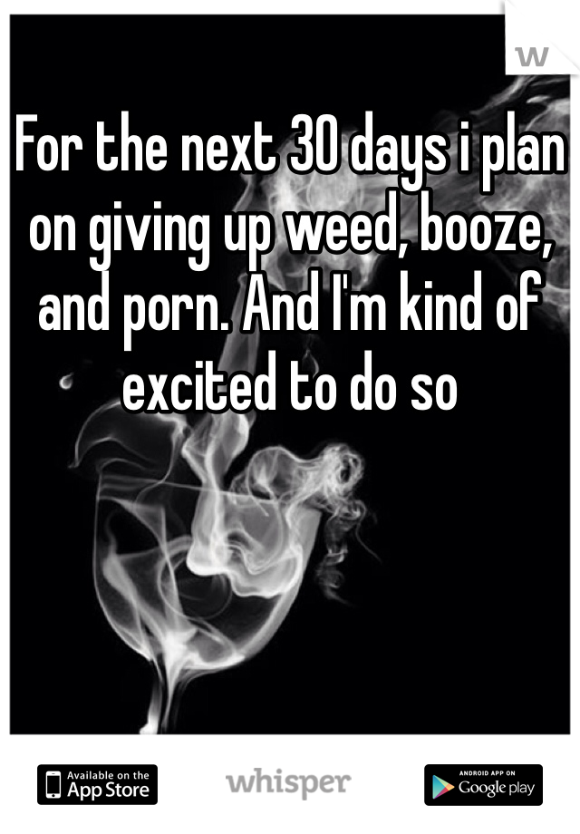 For the next 30 days i plan on giving up weed, booze, and porn. And I'm kind of excited to do so