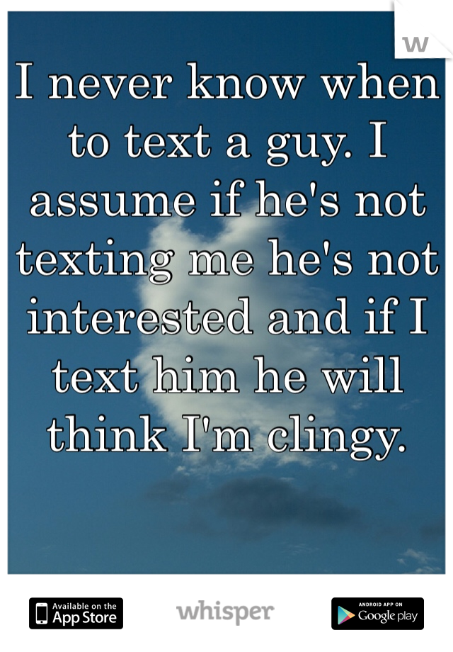 I never know when to text a guy. I assume if he's not texting me he's not interested and if I text him he will think I'm clingy. 