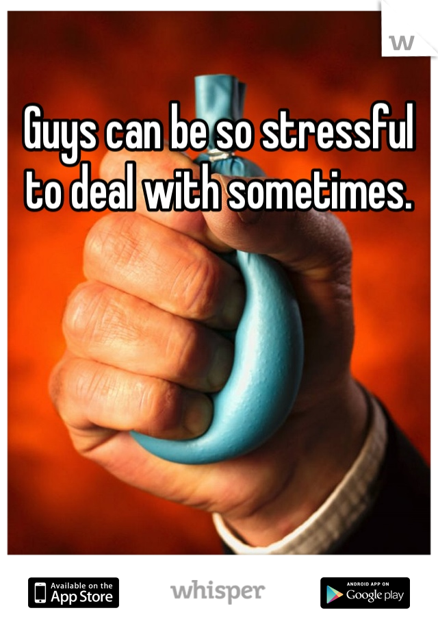 Guys can be so stressful to deal with sometimes. 