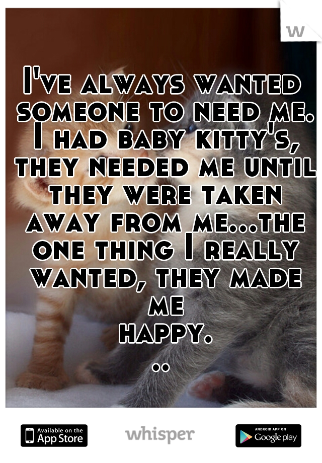 I've always wanted someone to need me. I had baby kitty's, they needed me until they were taken away from me...the one thing I really wanted, they made me happy...