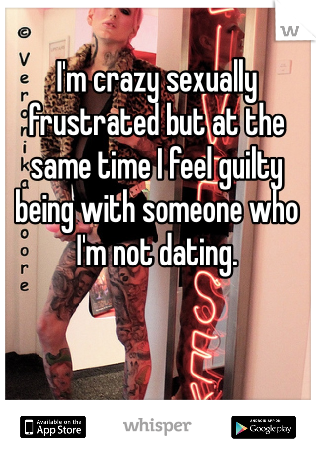 I'm crazy sexually frustrated but at the same time I feel guilty being with someone who I'm not dating. 