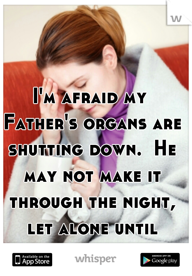 I'm afraid my Father's organs are shutting down.  He may not make it through the night, let alone until Christmas. 
