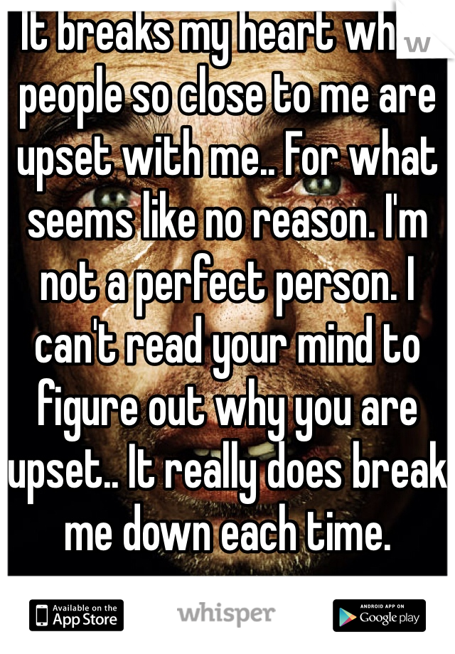 It breaks my heart when people so close to me are upset with me.. For what seems like no reason. I'm not a perfect person. I can't read your mind to figure out why you are upset.. It really does break me down each time. 
