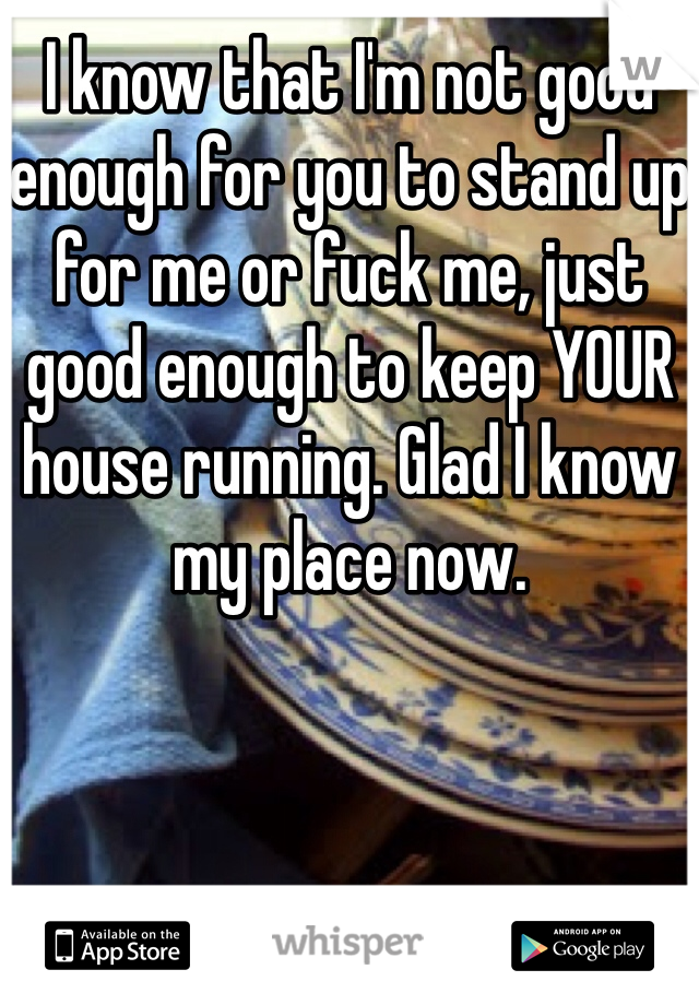 I know that I'm not good enough for you to stand up for me or fuck me, just good enough to keep YOUR house running. Glad I know my place now. 