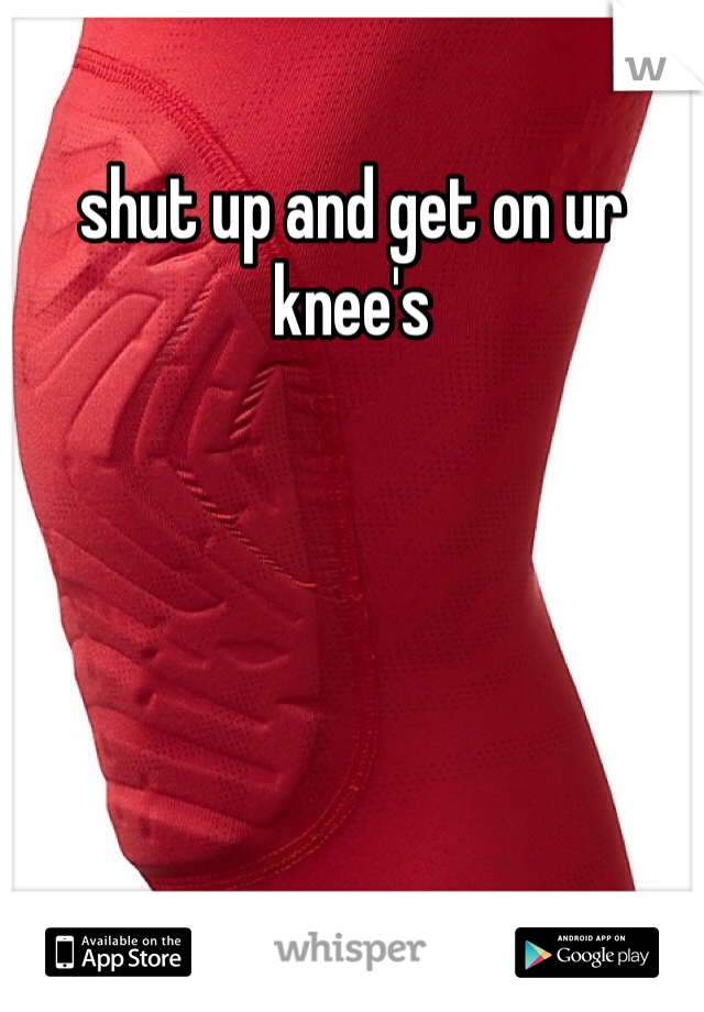 shut up and get on ur knee's
