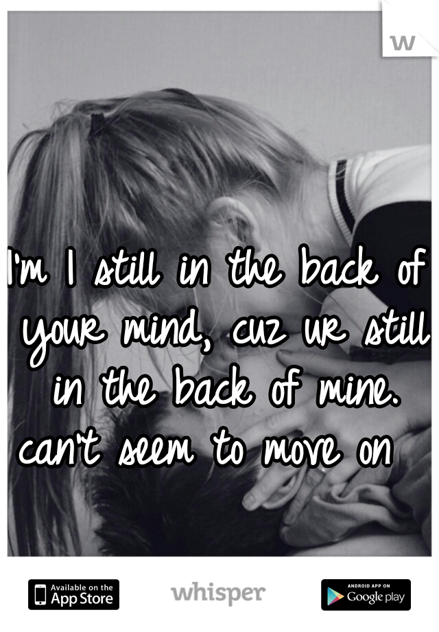 I'm I still in the back of your mind, cuz ur still in the back of mine.
can't seem to move on 
