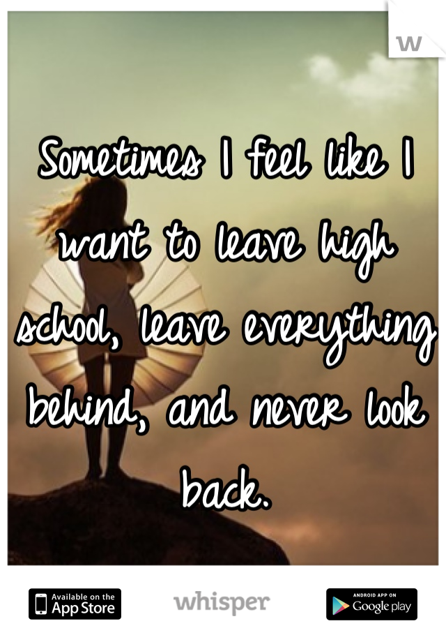 Sometimes I feel like I want to leave high school, leave everything behind, and never look back.