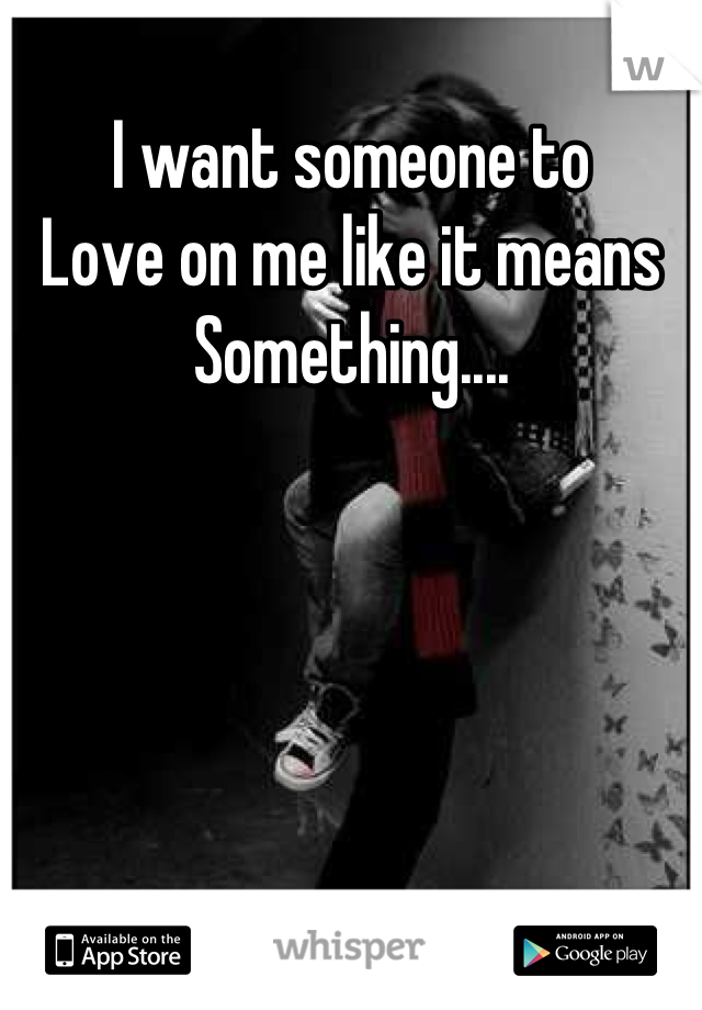 I want someone to 
Love on me like it means 
Something....
