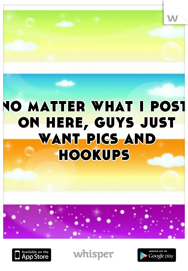 no matter what i post on here, guys just want pics and hookups 