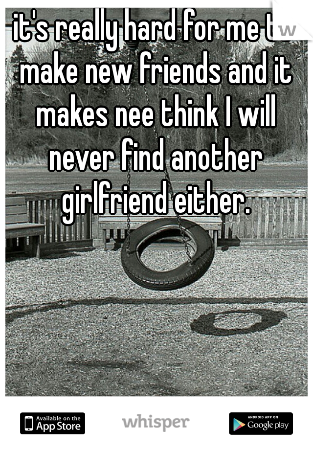 it's really hard for me to make new friends and it makes nee think I will never find another girlfriend either.