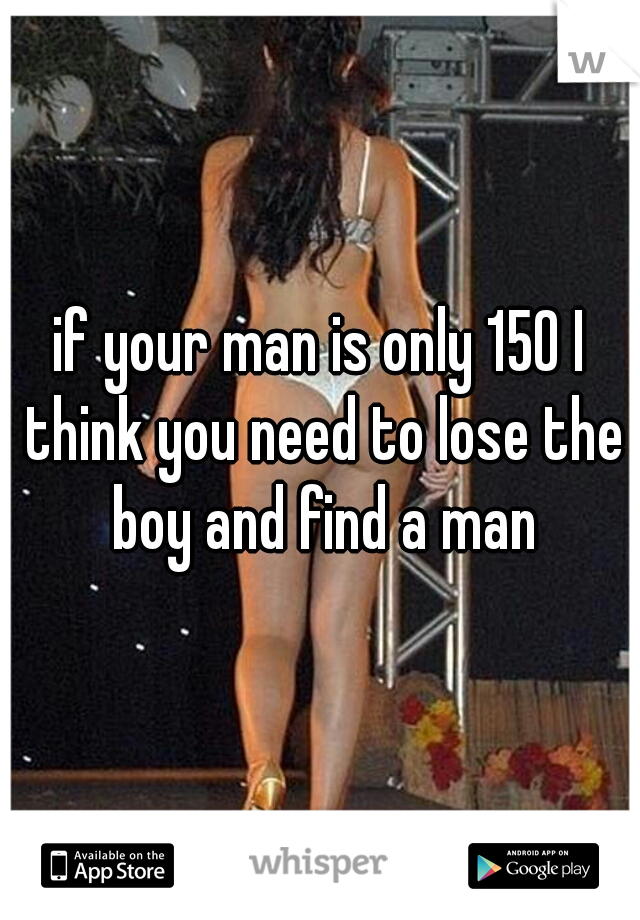 if your man is only 150 I think you need to lose the boy and find a man