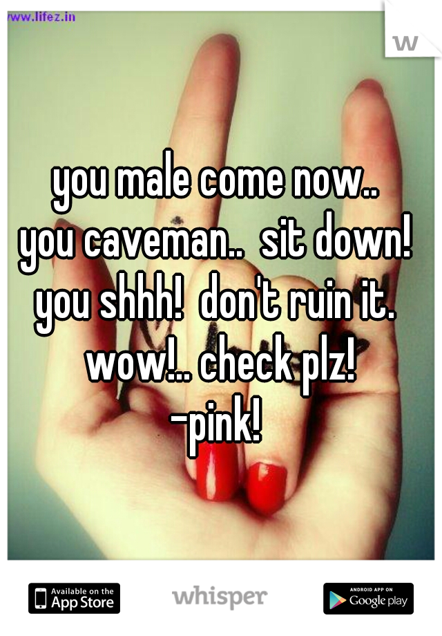 you male come now.. 
you caveman..  sit down! 
you shhh!  don't ruin it.  wow!.. check plz! 
-pink! 