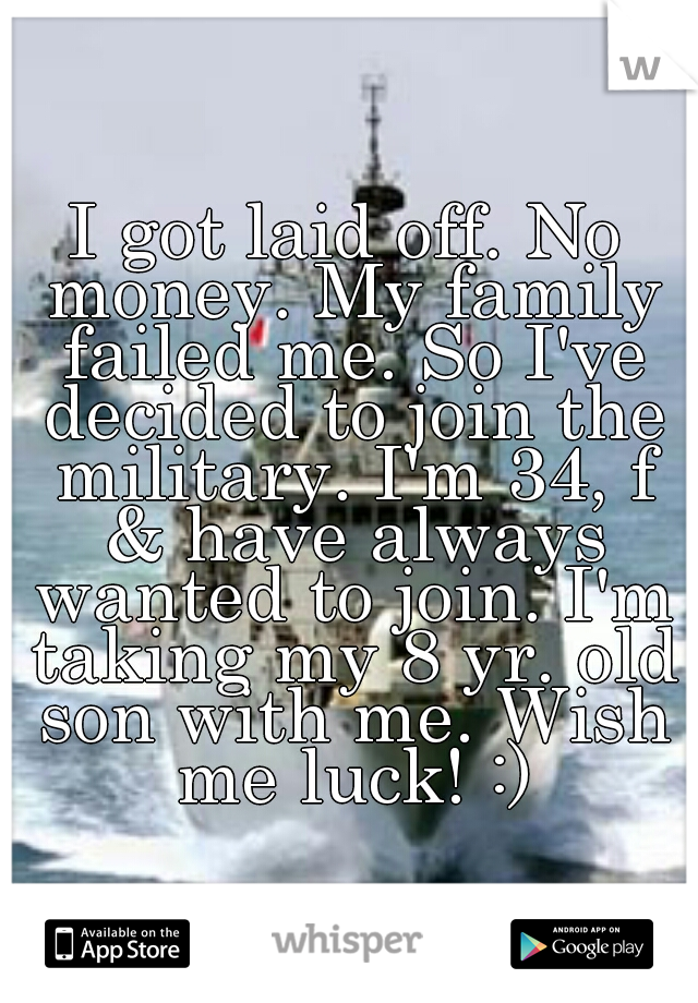 I got laid off. No money. My family failed me. So I've decided to join the military. I'm 34, f & have always wanted to join. I'm taking my 8 yr. old son with me. Wish me luck! :)