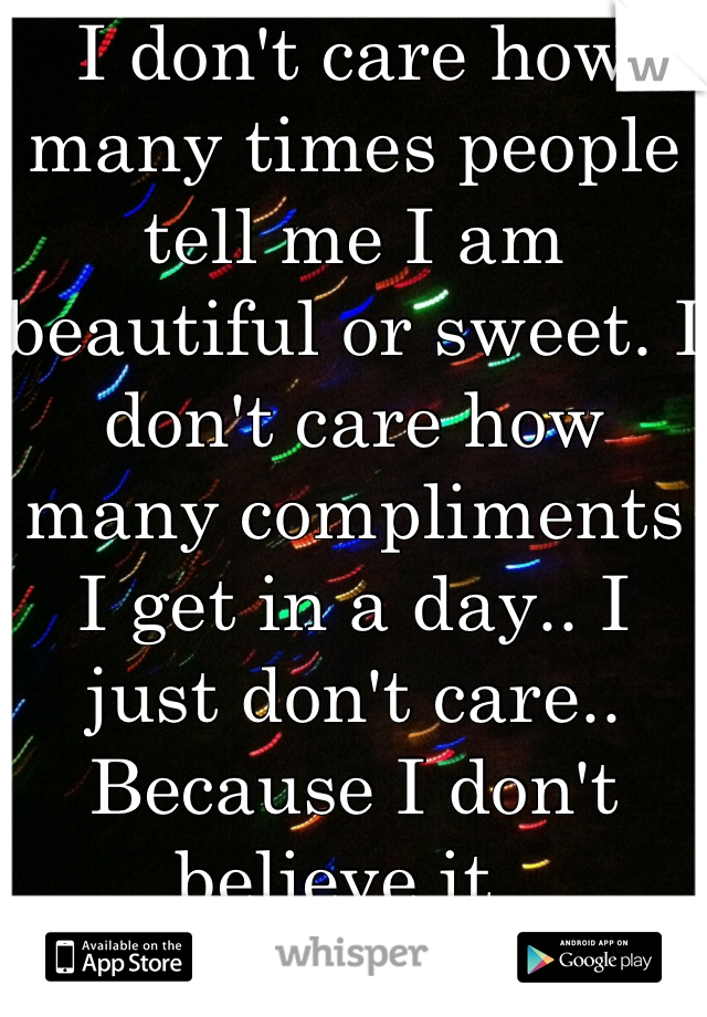I don't care how many times people tell me I am beautiful or sweet. I don't care how many compliments I get in a day.. I just don't care.. Because I don't believe it..
