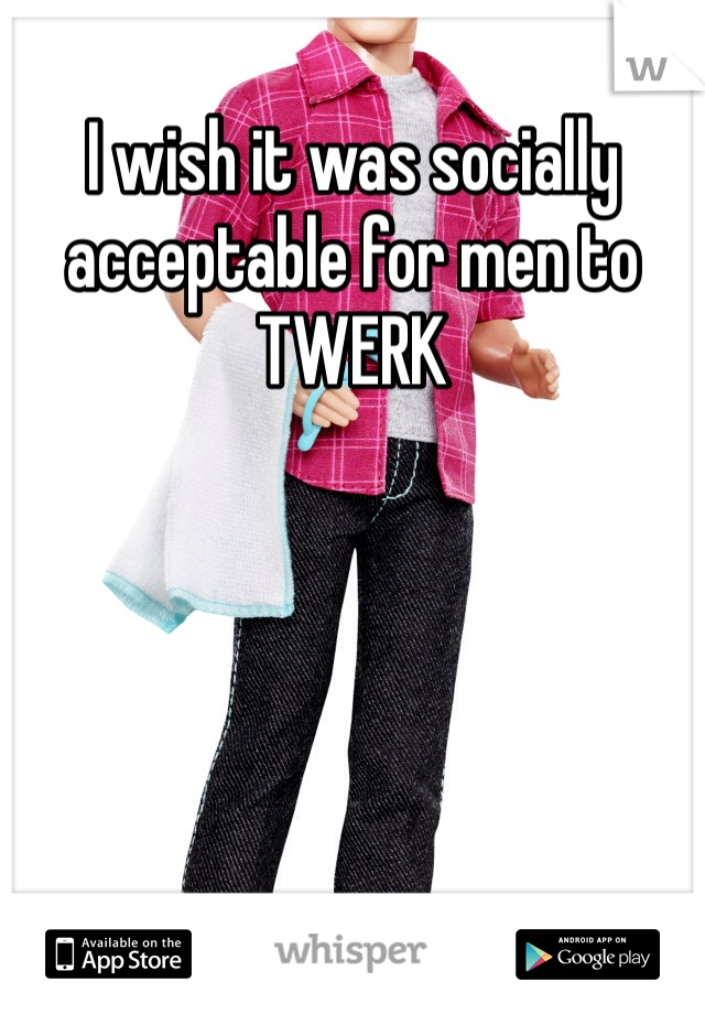 I wish it was socially acceptable for men to TWERK
