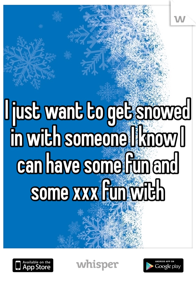 I just want to get snowed in with someone I know I can have some fun and some xxx fun with 