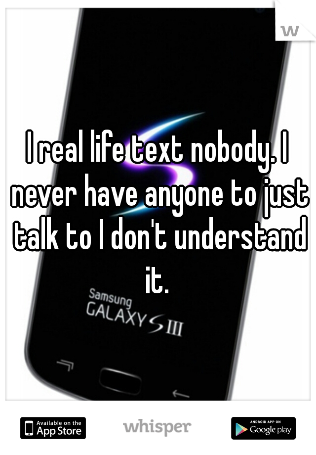 I real life text nobody. I never have anyone to just talk to I don't understand it. 