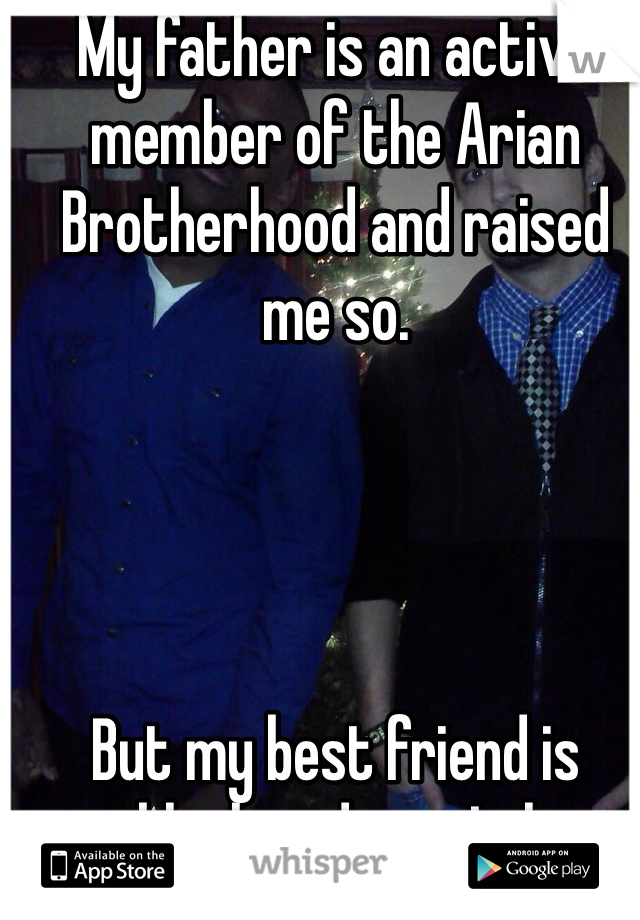 My father is an active member of the Arian Brotherhood and raised me so. 




But my best friend is black and gay. Lol 