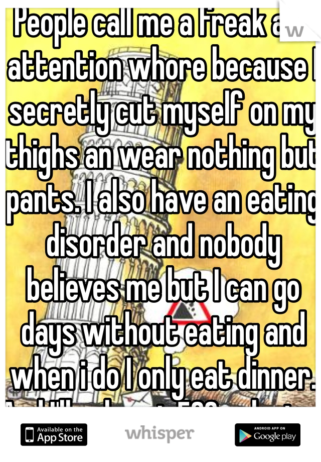 People call me a freak and attention whore because I secretly cut myself on my thighs an wear nothing but pants. I also have an eating disorder and nobody believes me but I can go days without eating and when i do I only eat dinner. And I'll only eat 500 calories. 