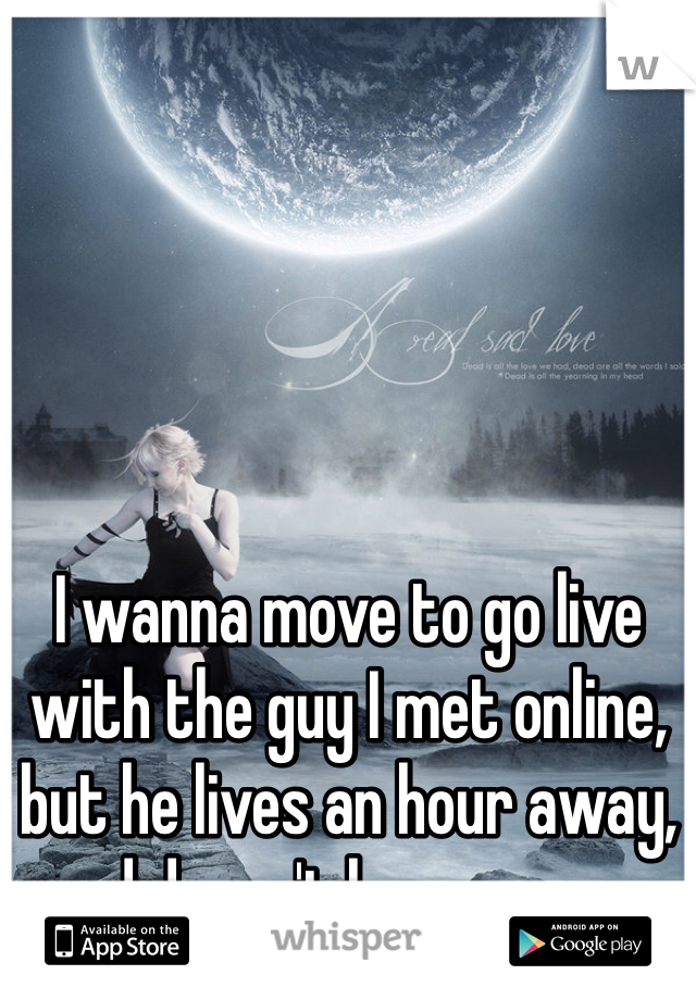 I wanna move to go live with the guy I met online, but he lives an hour away, and doesn't have a car...