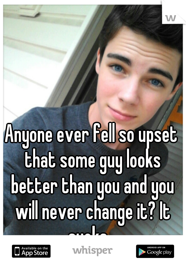 Anyone ever fell so upset that some guy looks better than you and you will never change it? It sucks...