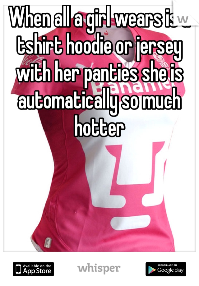 When all a girl wears is a tshirt hoodie or jersey with her panties she is automatically so much hotter