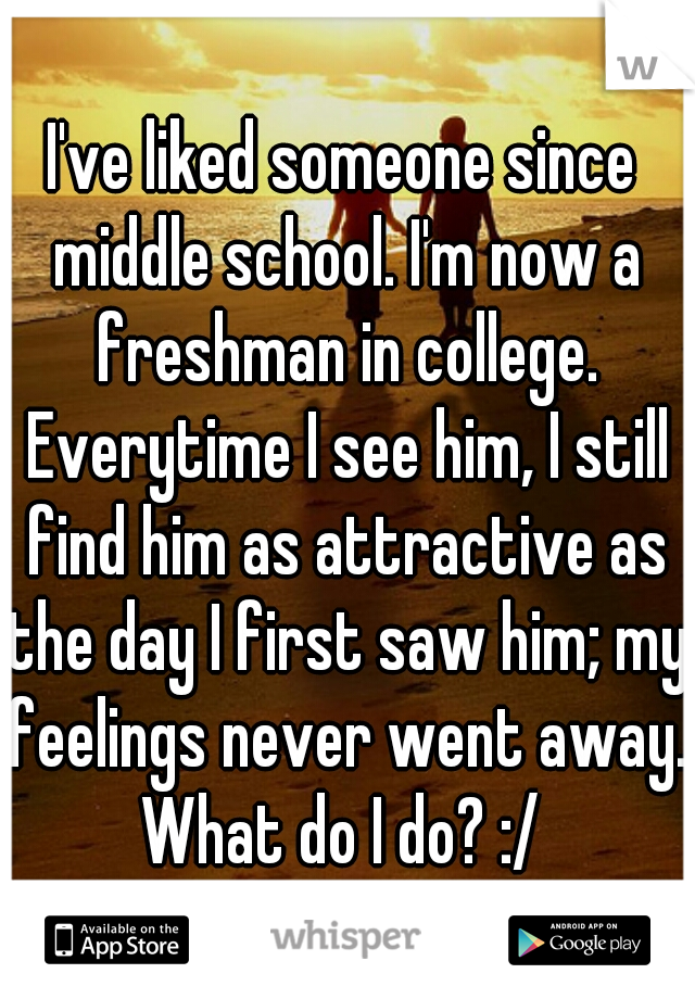 I've liked someone since middle school. I'm now a freshman in college. Everytime I see him, I still find him as attractive as the day I first saw him; my feelings never went away. What do I do? :/ 
