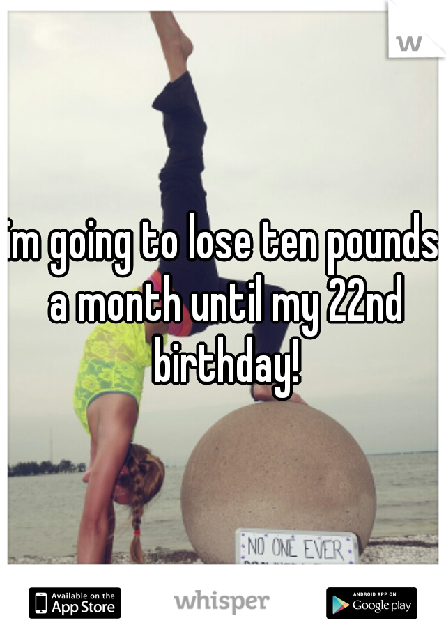 im going to lose ten pounds a month until my 22nd birthday!