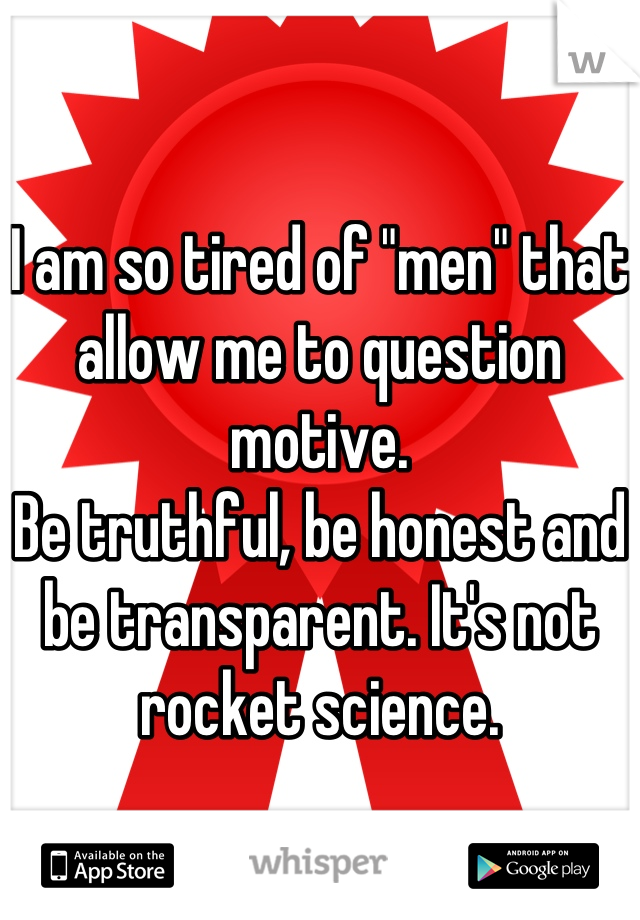 I am so tired of "men" that allow me to question motive.
Be truthful, be honest and be transparent. It's not rocket science.