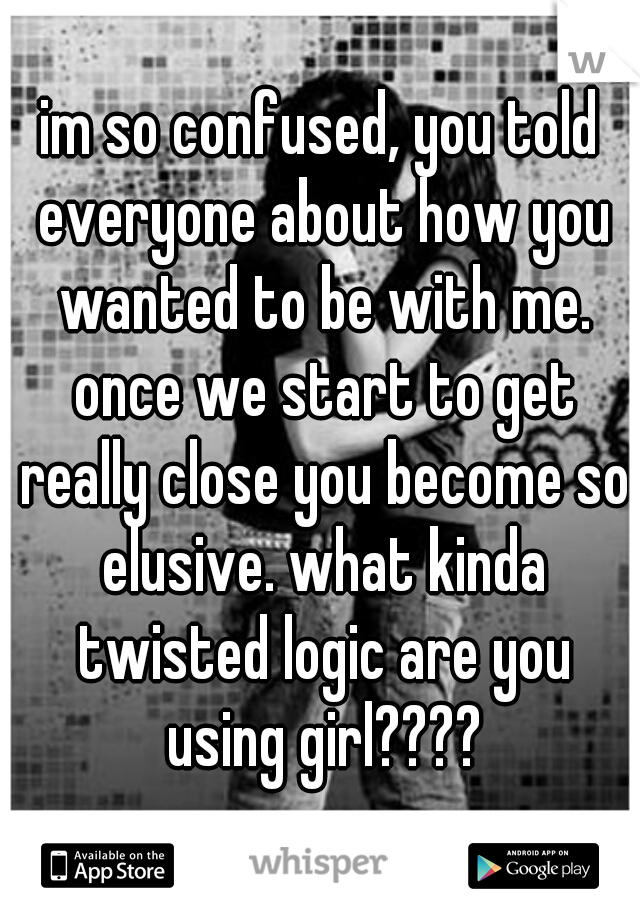 im so confused, you told everyone about how you wanted to be with me. once we start to get really close you become so elusive. what kinda twisted logic are you using girl????