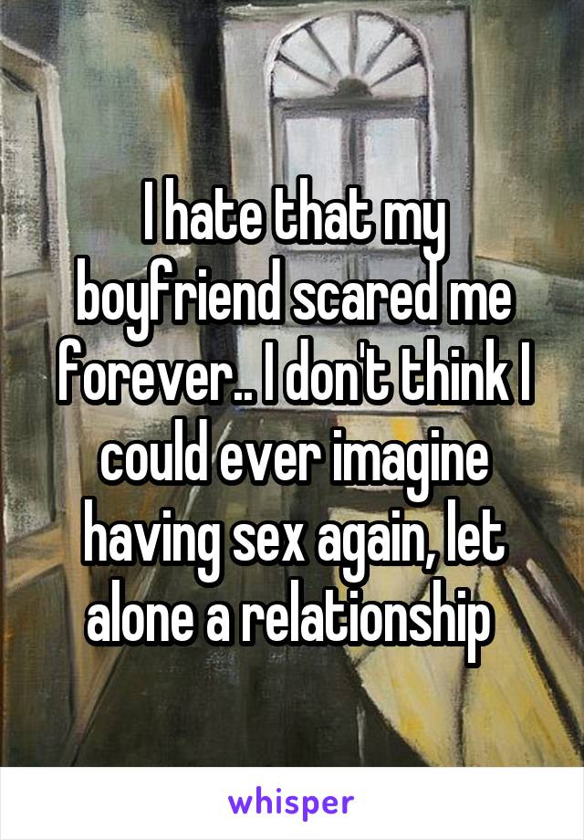 I hate that my boyfriend scared me forever.. I don't think I could ever imagine having sex again, let alone a relationship 