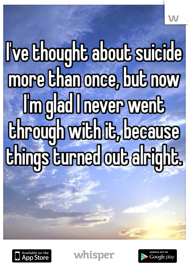 I've thought about suicide more than once, but now I'm glad I never went through with it, because things turned out alright.