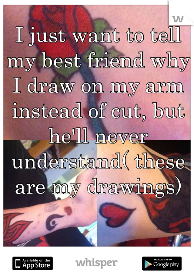 I just want to tell my best friend why I draw on my arm instead of cut, but he'll never understand( these are my drawings) 