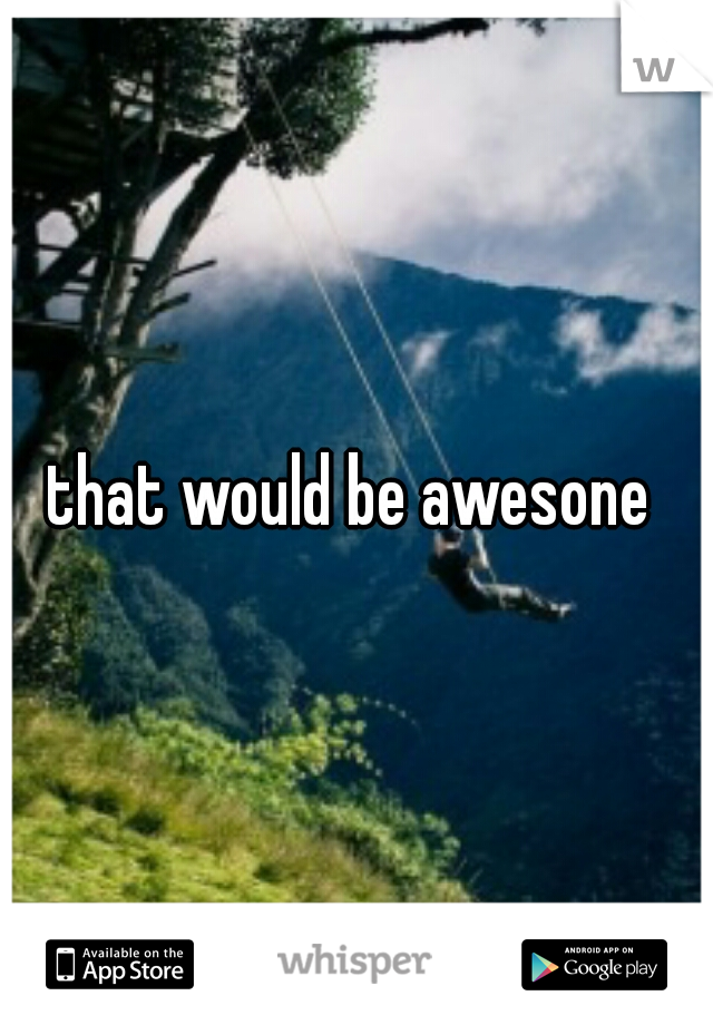 that would be awesone 