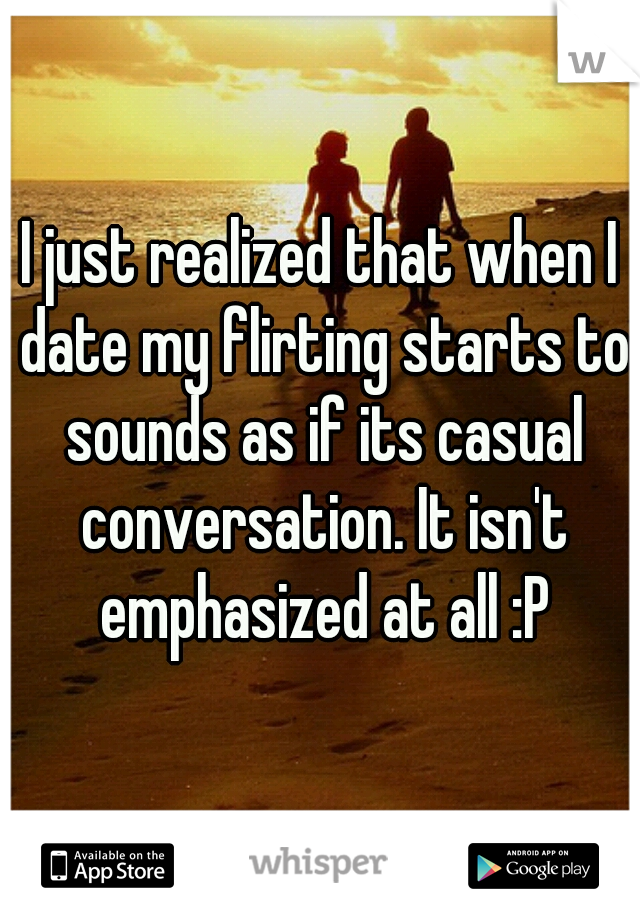 I just realized that when I date my flirting starts to sounds as if its casual conversation. It isn't emphasized at all :P