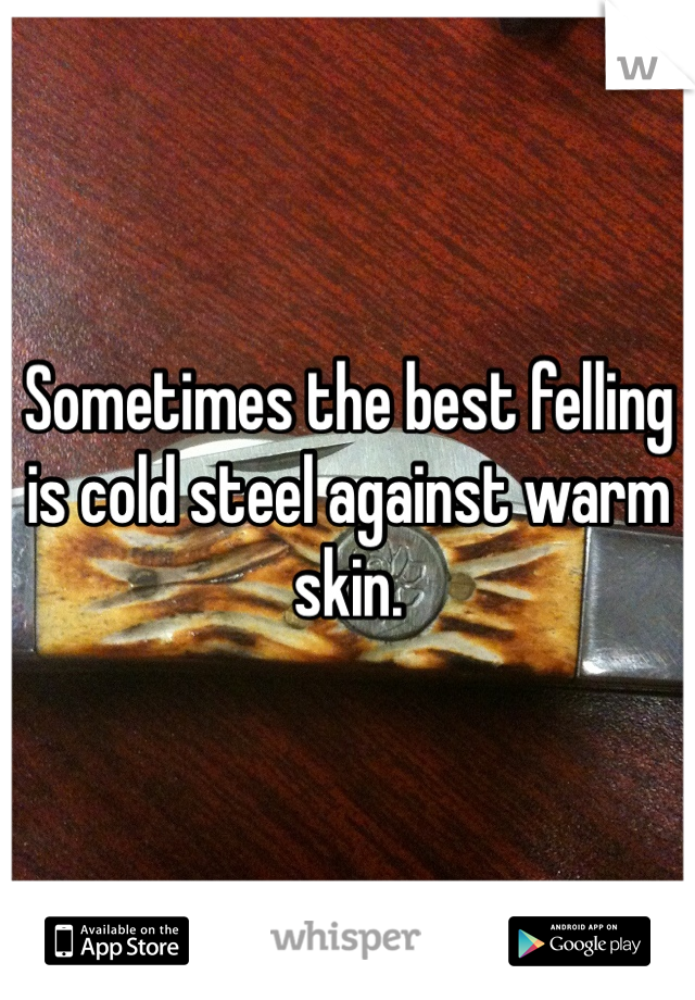Sometimes the best felling is cold steel against warm skin.