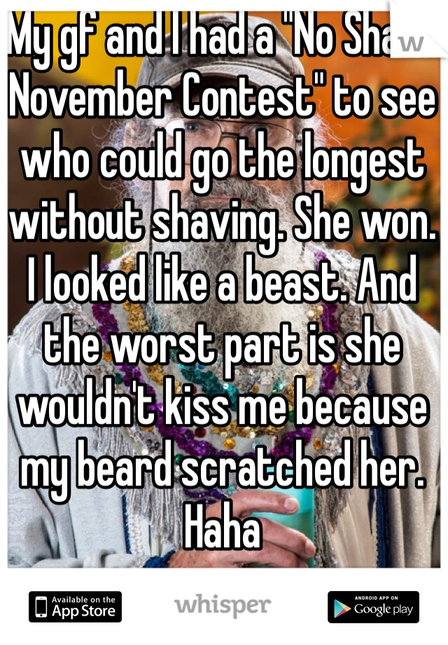 My gf and I had a "No Shave November Contest" to see who could go the longest without shaving. She won. I looked like a beast. And the worst part is she wouldn't kiss me because my beard scratched her. Haha 