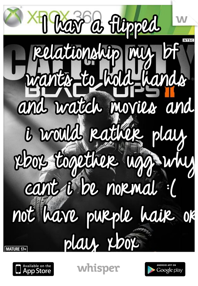 I hav a flipped relationship my bf wants to hold hands and watch movies and i would rather play xbox together ugg why cant i be normal :(  not have purple hair or play xbox 
