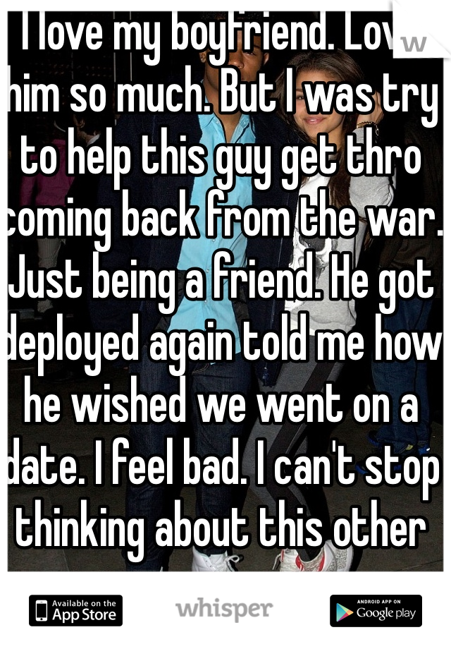 I love my boyfriend. Love him so much. But I was try to help this guy get thro coming back from the war. Just being a friend. He got deployed again told me how he wished we went on a date. I feel bad. I can't stop thinking about this other guy now. 