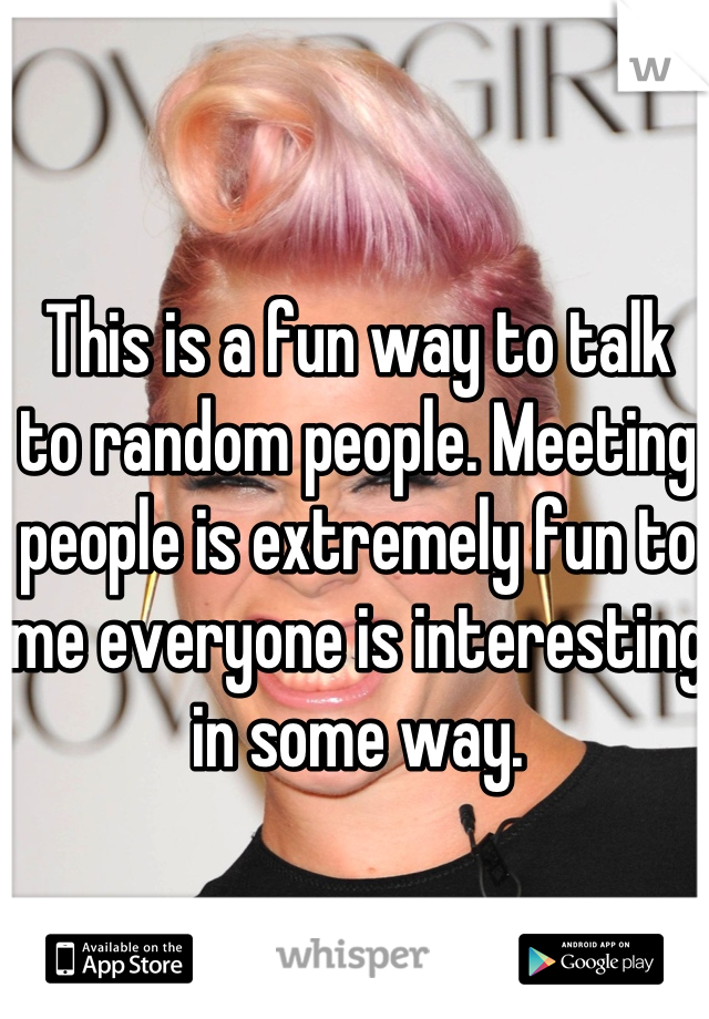 This is a fun way to talk to random people. Meeting people is extremely fun to me everyone is interesting in some way.