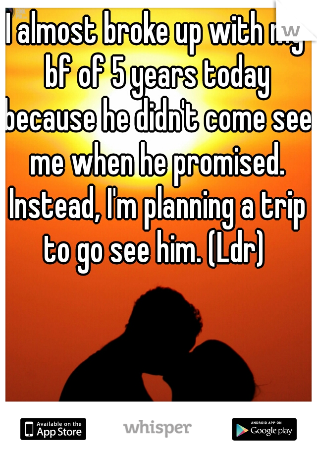 I almost broke up with my bf of 5 years today because he didn't come see me when he promised. Instead, I'm planning a trip to go see him. (Ldr) 