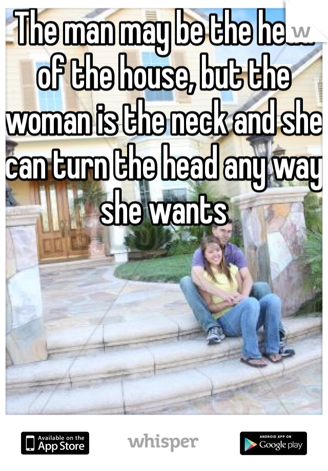 The man may be the head of the house, but the woman is the neck and she can turn the head any way she wants