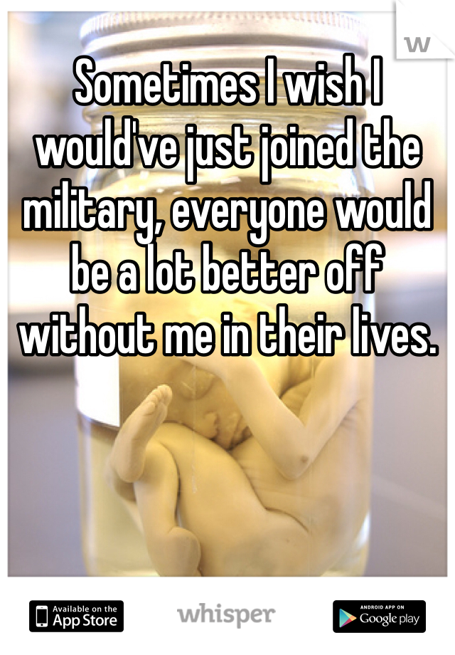 Sometimes I wish I would've just joined the military, everyone would be a lot better off without me in their lives. 