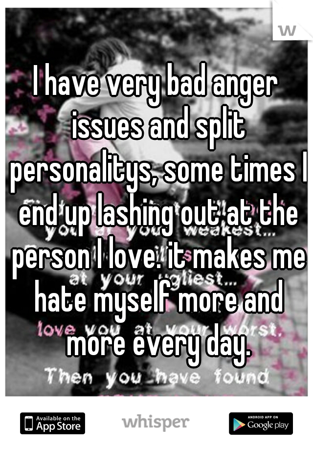 I have very bad anger issues and split personalitys, some times I end up lashing out at the person I love. it makes me hate myself more and more every day.