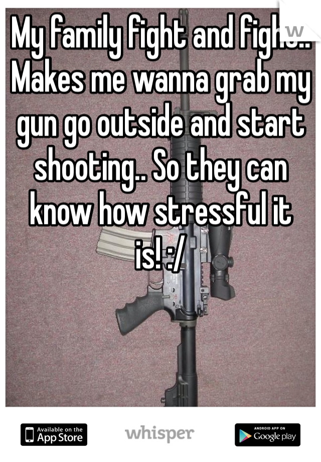 My family fight and fight!! Makes me wanna grab my gun go outside and start shooting.. So they can know how stressful it is! :/