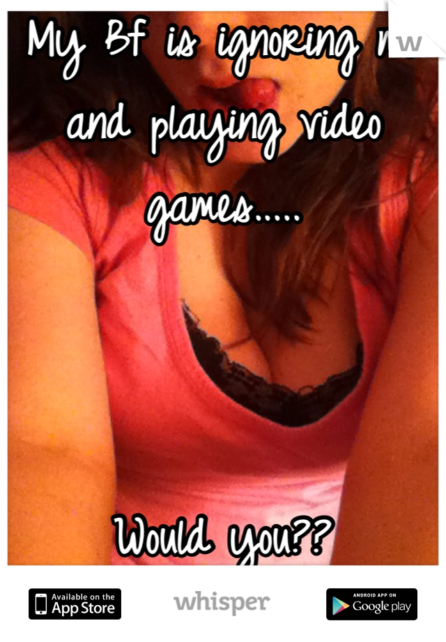 My Bf is ignoring me and playing video games.....



Would you?? 
