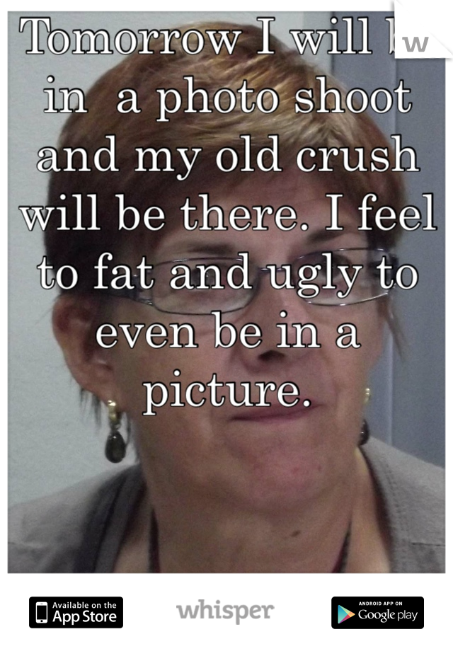 Tomorrow I will be in  a photo shoot and my old crush will be there. I feel to fat and ugly to even be in a picture.